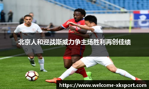 北京人和迎战斯威力争主场胜利再创佳绩