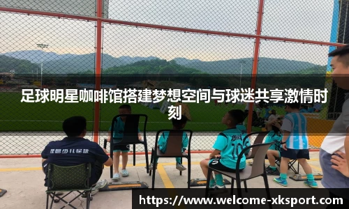 足球明星咖啡馆搭建梦想空间与球迷共享激情时刻